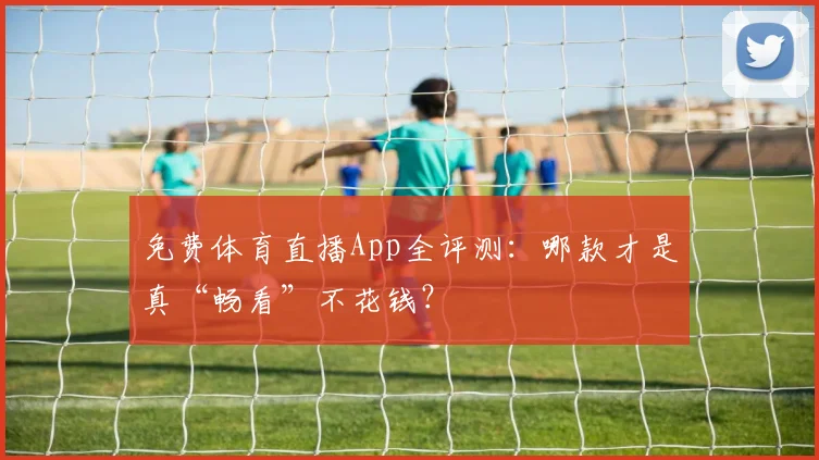 免费体育直播App全评测：哪款才是真“畅看”不花钱？