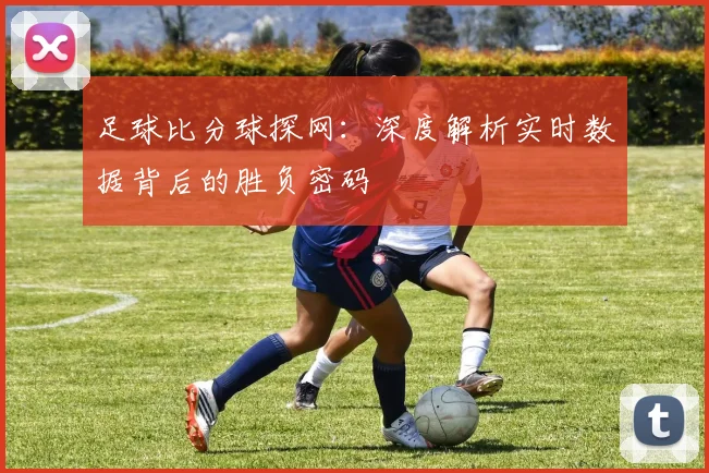 足球比分球探网：深度解析实时数据背后的胜负密码
