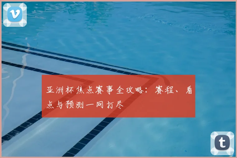 亚洲杯焦点赛事全攻略：赛程、看点与预测一网打尽