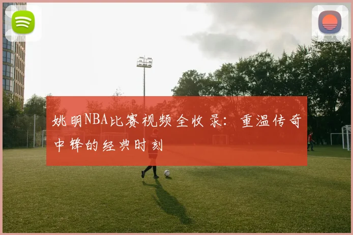 姚明NBA比赛视频全收录：重温传奇中锋的经典时刻