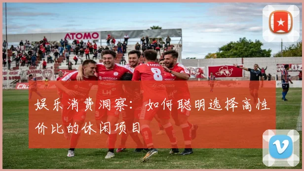 娱乐消费洞察：如何聪明选择高性价比的休闲项目