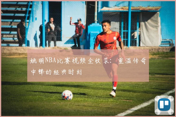 姚明NBA比赛视频全收录：重温传奇中锋的经典时刻
