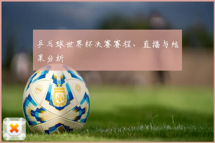 乒乓球世界杯决赛赛程、直播与结果分析