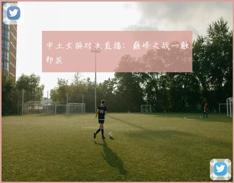中土女排对决直播：巅峰之战一触即发