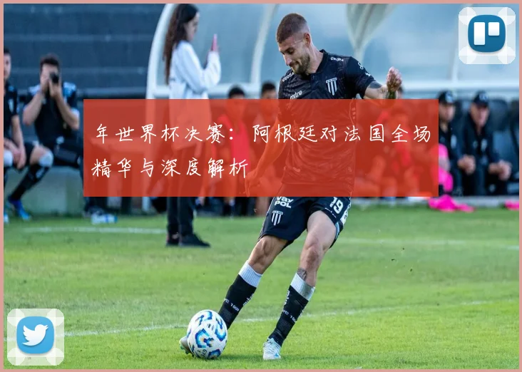 年世界杯决赛：阿根廷对法国全场精华与深度解析